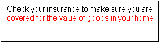 Text Box: Check your insurance to make sure you are covered for the value of goods in your home
 
