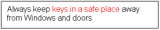 Text Box: Always keep keys in a safe place away from Windows and doors
 
