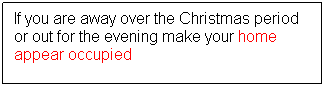 Text Box: If you are away over the Christmas period or out for the evening make your home appear occupied
 
