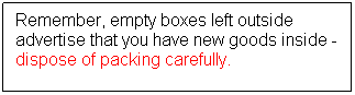 Text Box: Remember, empty boxes left outside advertise that you have new goods inside - dispose of packing carefully.
 
 
