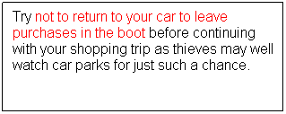 Text Box: Try not to return to your car to leave purchases in the boot before continuing with your shopping trip as thieves may well watch car parks for just such a chance.
